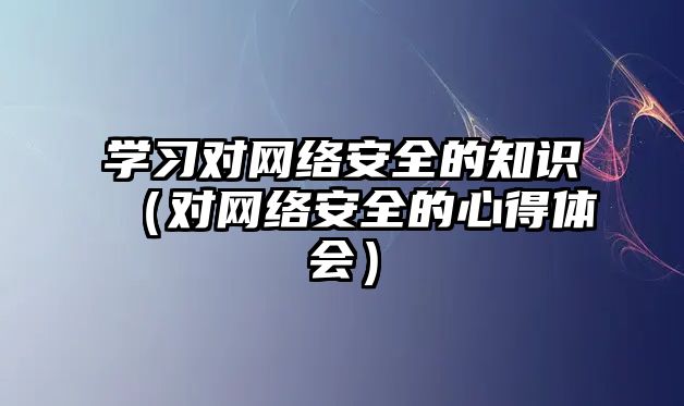 學習對網(wǎng)絡安全的知識（對網(wǎng)絡安全的心得體會）