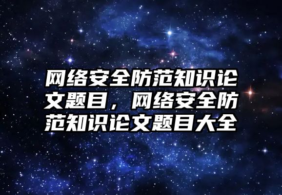 網絡安全防范知識論文題目，網絡安全防范知識論文題目大全