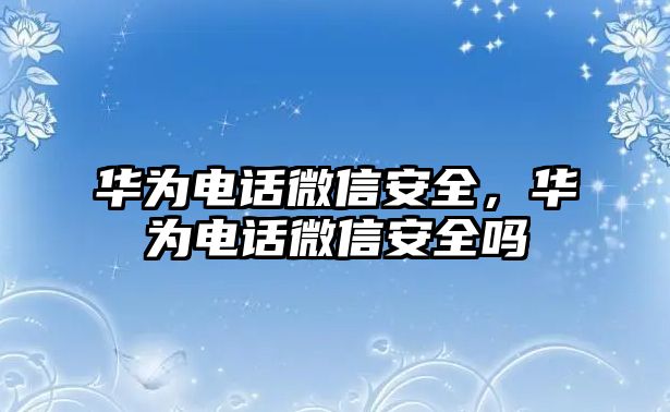 華為電話微信安全，華為電話微信安全嗎