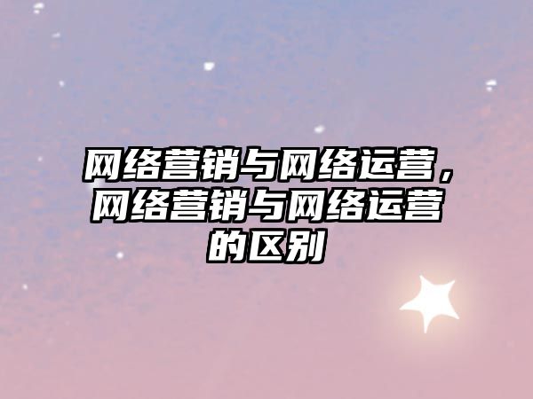 網(wǎng)絡營銷與網(wǎng)絡運營，網(wǎng)絡營銷與網(wǎng)絡運營的區(qū)別