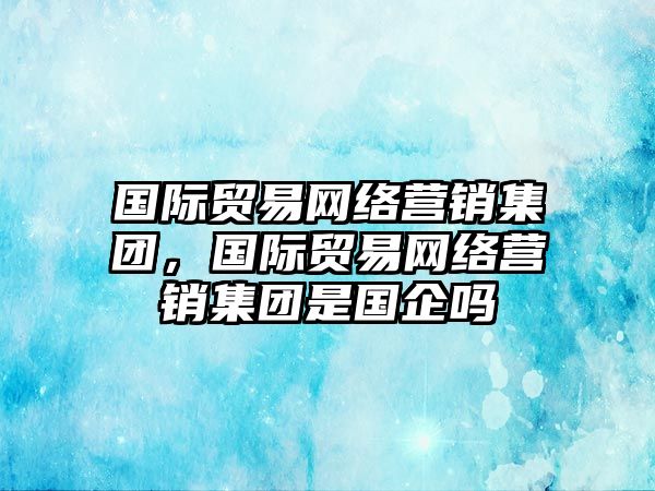 國際貿(mào)易網(wǎng)絡(luò)營銷集團(tuán)，國際貿(mào)易網(wǎng)絡(luò)營銷集團(tuán)是國企嗎