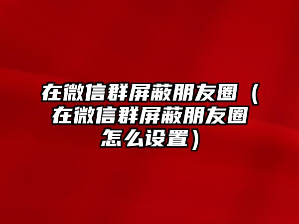 在微信群屏蔽朋友圈（在微信群屏蔽朋友圈怎么設(shè)置）