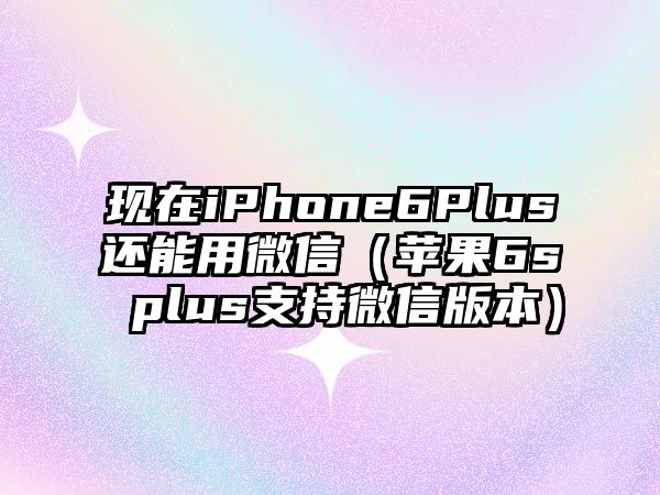 現(xiàn)在iPhone6Plus還能用微信（蘋果6s plus支持微信版本）