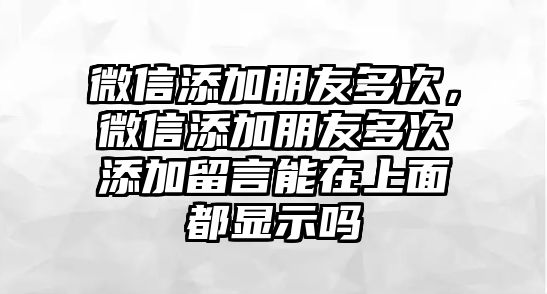 微信添加朋友多次，微信添加朋友多次添加留言能在上面都顯示嗎