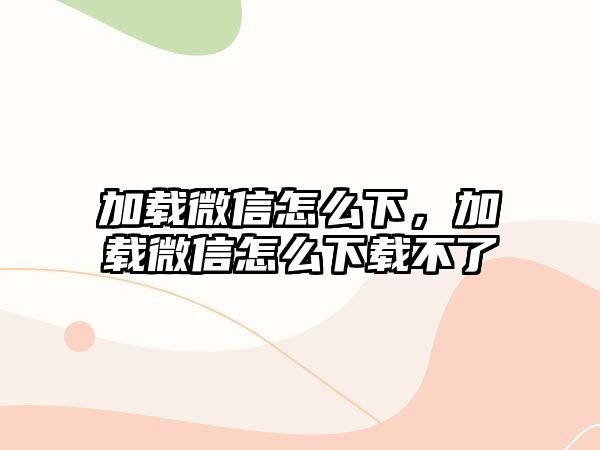 加載微信怎么下，加載微信怎么下載不了