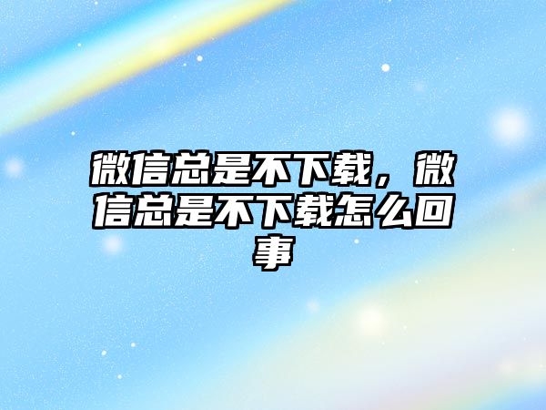 微信總是不下載，微信總是不下載怎么回事