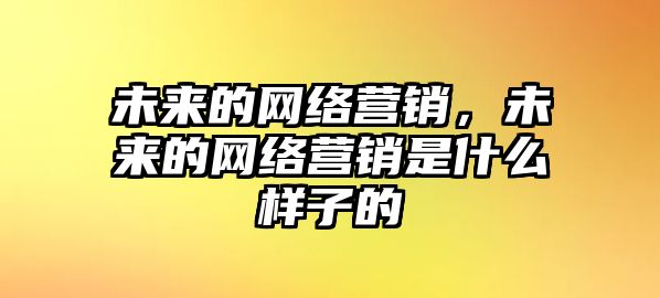 未來的網(wǎng)絡(luò)營銷，未來的網(wǎng)絡(luò)營銷是什么樣子的