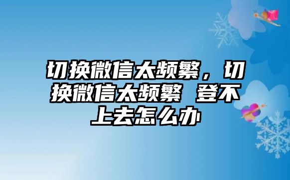 切換微信太頻繁，切換微信太頻繁 登不上去怎么辦