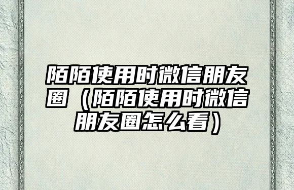 陌陌使用時微信朋友圈（陌陌使用時微信朋友圈怎么看）