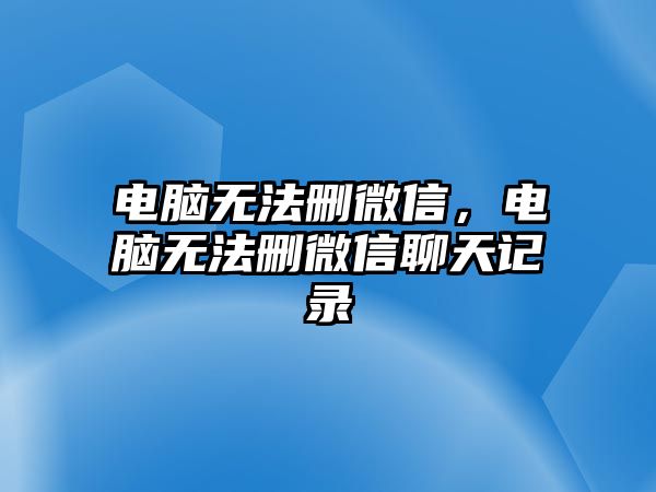 電腦無法刪微信，電腦無法刪微信聊天記錄