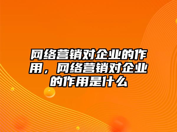 網(wǎng)絡營銷對企業(yè)的作用，網(wǎng)絡營銷對企業(yè)的作用是什么