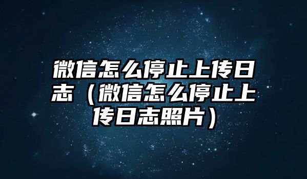 微信怎么停止上傳日志（微信怎么停止上傳日志照片）