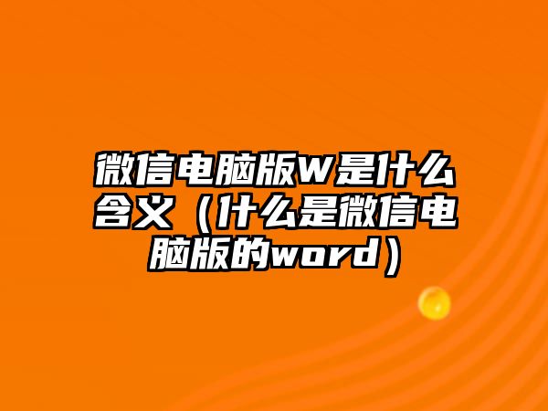 微信電腦版W是什么含義（什么是微信電腦版的word）