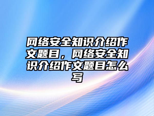 網(wǎng)絡(luò)安全知識(shí)介紹作文題目，網(wǎng)絡(luò)安全知識(shí)介紹作文題目怎么寫