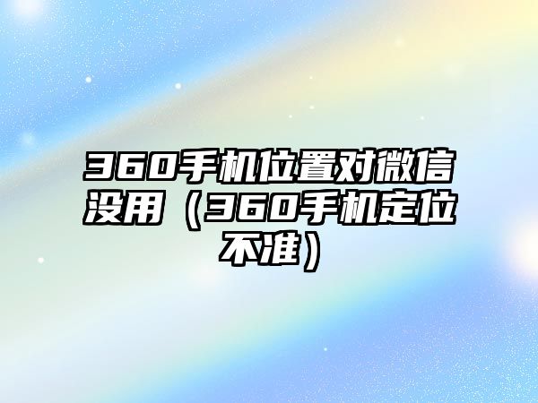 360手機(jī)位置對(duì)微信沒用（360手機(jī)定位不準(zhǔn)）