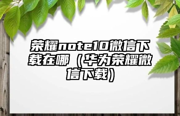 榮耀note10微信下載在哪（華為榮耀微信下載）