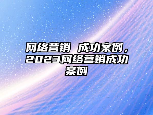 網(wǎng)絡(luò)營銷 成功案例，2023網(wǎng)絡(luò)營銷成功案例