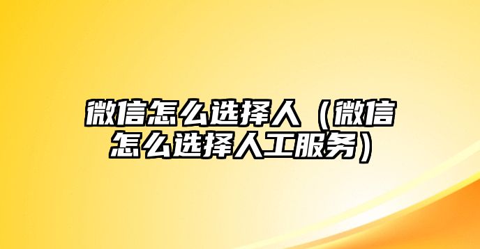 微信怎么選擇人（微信怎么選擇人工服務(wù)）