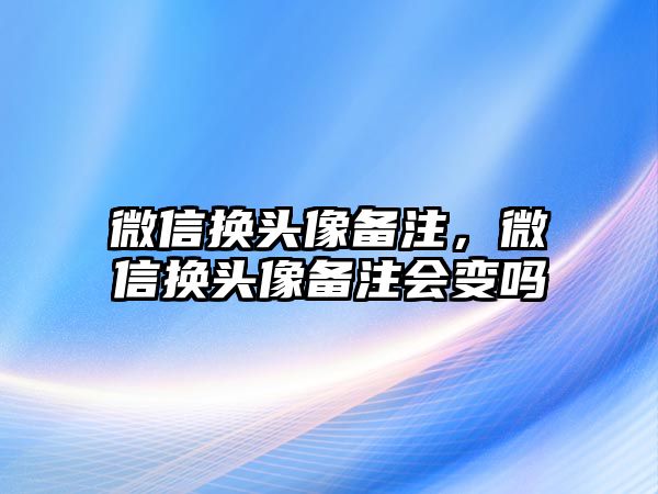 微信換頭像備注，微信換頭像備注會(huì)變嗎