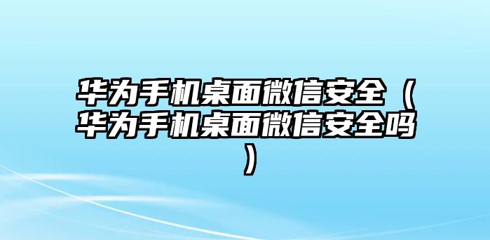 華為手機桌面微信安全（華為手機桌面微信安全嗎）