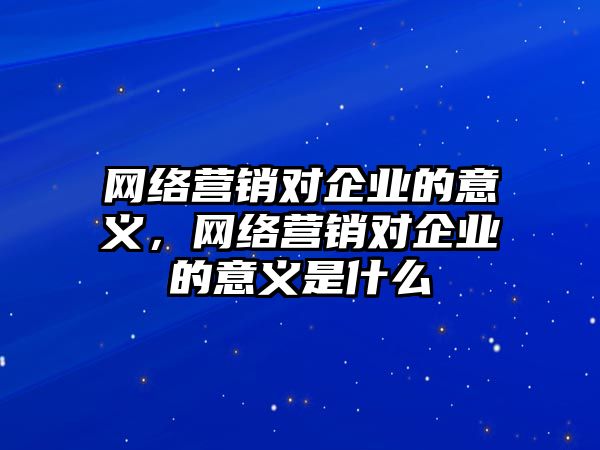 網(wǎng)絡營銷對企業(yè)的意義，網(wǎng)絡營銷對企業(yè)的意義是什么