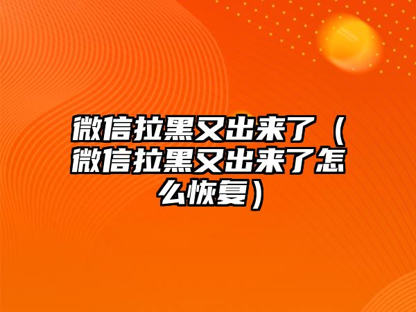 微信拉黑又出來了（微信拉黑又出來了怎么恢復(fù)）