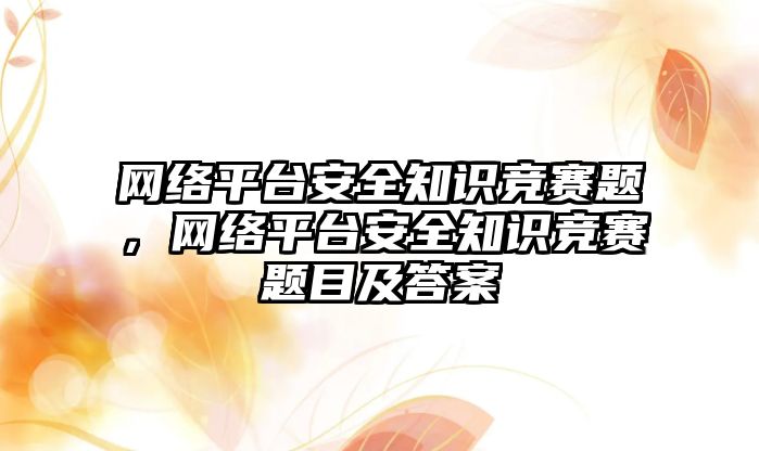 網(wǎng)絡平臺安全知識競賽題，網(wǎng)絡平臺安全知識競賽題目及答案