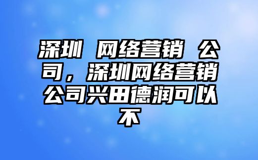 深圳 網(wǎng)絡(luò)營銷 公司，深圳網(wǎng)絡(luò)營銷公司興田德潤可以不