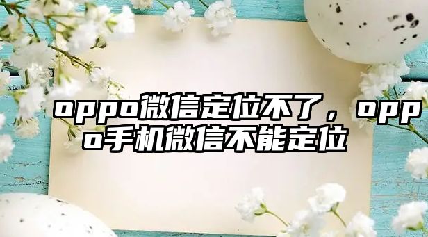 oppo微信定位不了，oppo手機微信不能定位