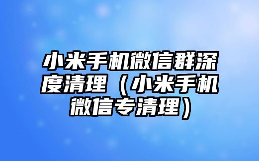 小米手機(jī)微信群深度清理（小米手機(jī)微信專清理）