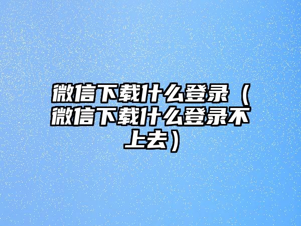 微信下載什么登錄（微信下載什么登錄不上去）