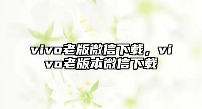 vivo老版微信下載，vivo老版本微信下載