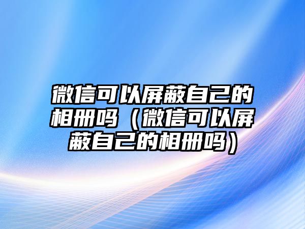 微信可以屏蔽自己的相冊嗎（微信可以屏蔽自己的相冊嗎）