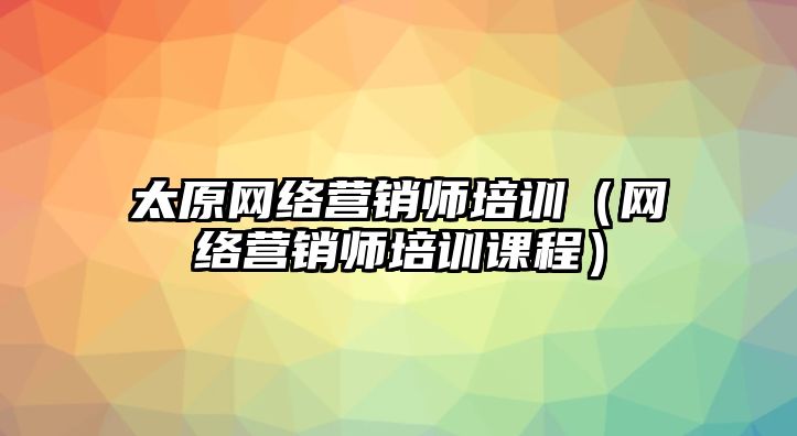 太原網(wǎng)絡(luò)營銷師培訓(xùn)（網(wǎng)絡(luò)營銷師培訓(xùn)課程）