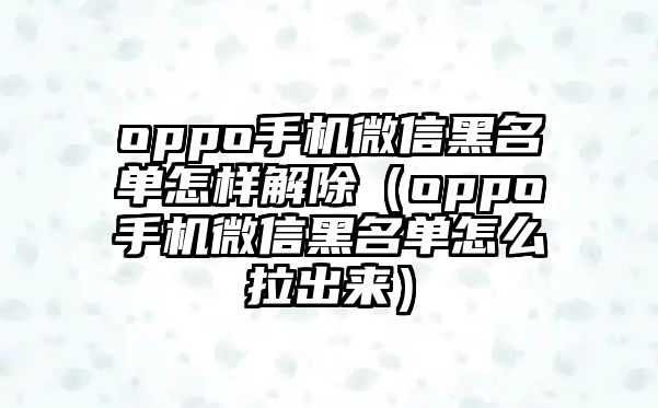 oppo手機(jī)微信黑名單怎樣解除（oppo手機(jī)微信黑名單怎么拉出來(lái)）