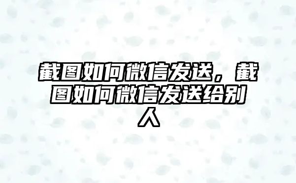 截圖如何微信發(fā)送，截圖如何微信發(fā)送給別人