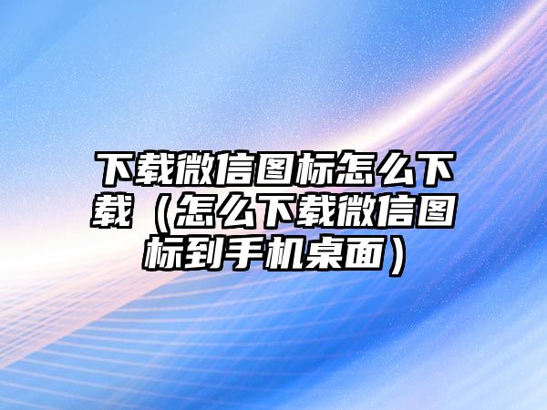 下載微信圖標怎么下載（怎么下載微信圖標到手機桌面）