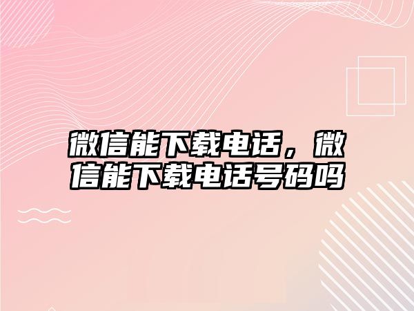 微信能下載電話，微信能下載電話號(hào)碼嗎