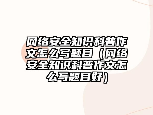 網絡安全知識科普作文怎么寫題目（網絡安全知識科普作文怎么寫題目好）