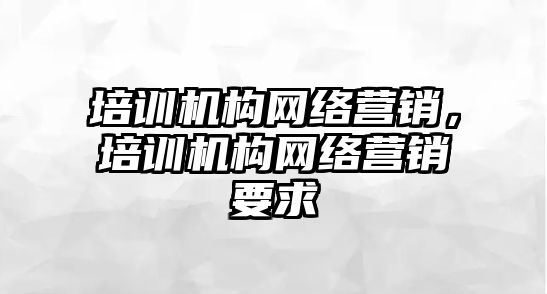 培訓(xùn)機(jī)構(gòu)網(wǎng)絡(luò)營(yíng)銷，培訓(xùn)機(jī)構(gòu)網(wǎng)絡(luò)營(yíng)銷要求