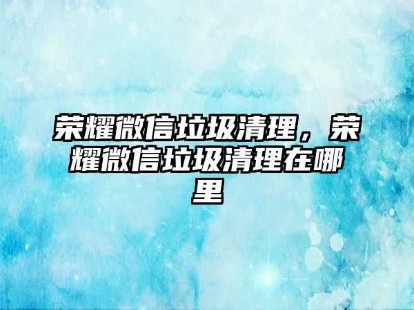 榮耀微信垃圾清理，榮耀微信垃圾清理在哪里