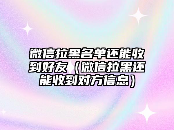 微信拉黑名單還能收到好友（微信拉黑還能收到對方信息）