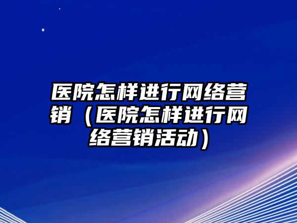 醫(yī)院怎樣進行網(wǎng)絡營銷（醫(yī)院怎樣進行網(wǎng)絡營銷活動）