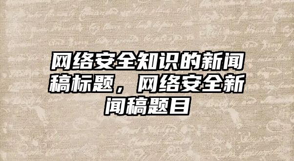 網絡安全知識的新聞稿標題，網絡安全新聞稿題目