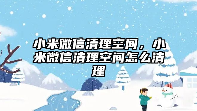 小米微信清理空間，小米微信清理空間怎么清理