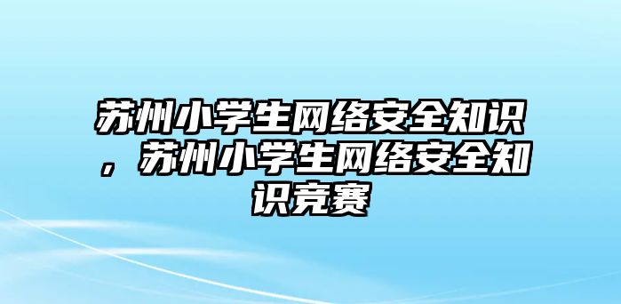 蘇州小學(xué)生網(wǎng)絡(luò)安全知識，蘇州小學(xué)生網(wǎng)絡(luò)安全知識競賽