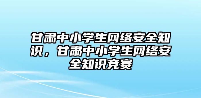 甘肅中小學(xué)生網(wǎng)絡(luò)安全知識，甘肅中小學(xué)生網(wǎng)絡(luò)安全知識競賽