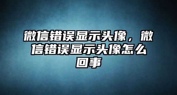 微信錯誤顯示頭像，微信錯誤顯示頭像怎么回事