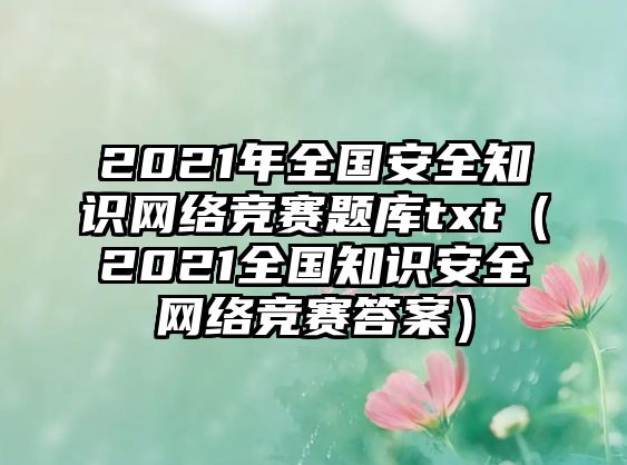 2021年全國(guó)安全知識(shí)網(wǎng)絡(luò)競(jìng)賽題庫(kù)txt（2021全國(guó)知識(shí)安全網(wǎng)絡(luò)競(jìng)賽答案）