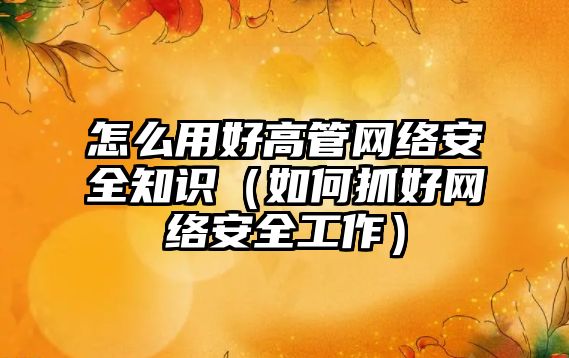 怎么用好高管網絡安全知識（如何抓好網絡安全工作）